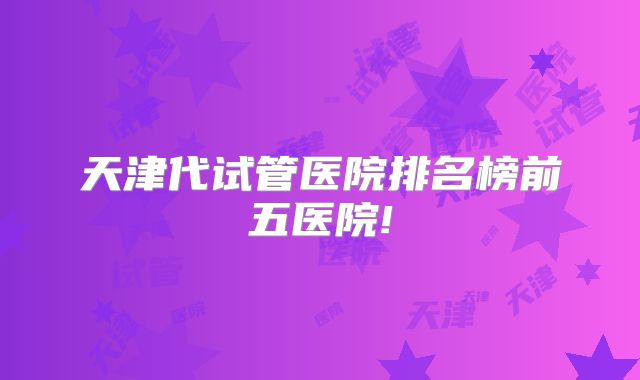天津代试管医院排名榜前五医院!