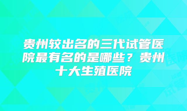 贵州较出名的三代试管医院最有名的是哪些？贵州十大生殖医院
