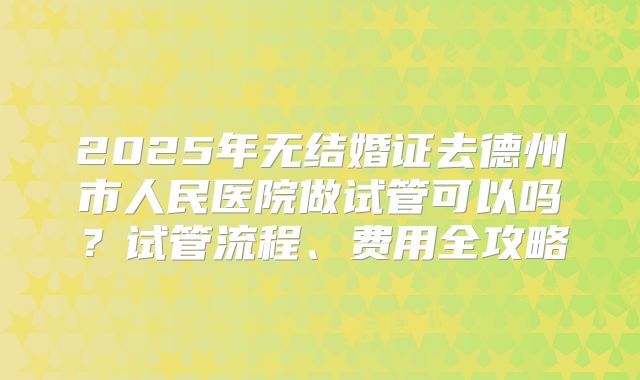 2025年无结婚证去德州市人民医院做试管可以吗？试管流程、费用全攻略