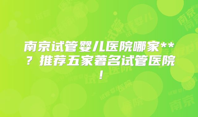 南京试管婴儿医院哪家**？推荐五家著名试管医院！