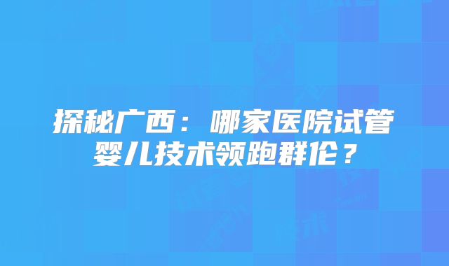 探秘广西：哪家医院试管婴儿技术领跑群伦？