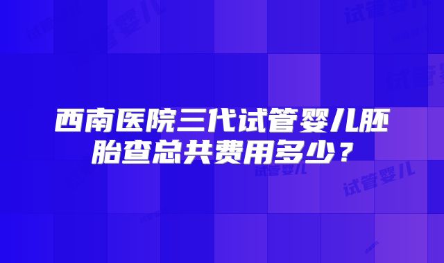 西南医院三代试管婴儿胚胎查总共费用多少？