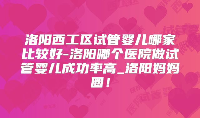 洛阳西工区试管婴儿哪家比较好-洛阳哪个医院做试管婴儿成功率高_洛阳妈妈圈！