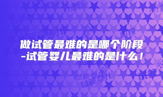 做试管最难的是哪个阶段-试管婴儿最难的是什么！