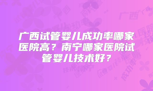 广西试管婴儿成功率哪家医院高？南宁哪家医院试管婴儿技术好？