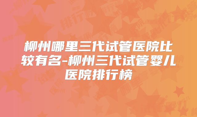 柳州哪里三代试管医院比较有名-柳州三代试管婴儿医院排行榜