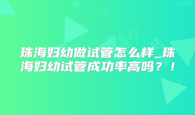 珠海妇幼做试管怎么样_珠海妇幼试管成功率高吗？！