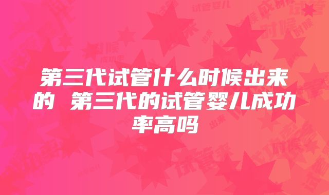 第三代试管什么时候出来的 第三代的试管婴儿成功率高吗