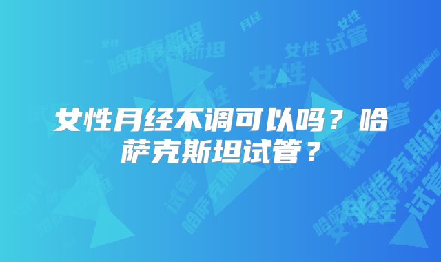 女性月经不调可以吗？哈萨克斯坦试管？
