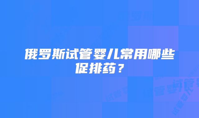 俄罗斯试管婴儿常用哪些促排药？
