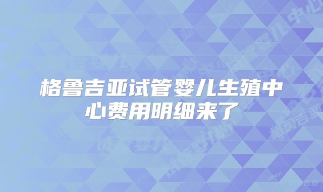 格鲁吉亚试管婴儿生殖中心费用明细来了