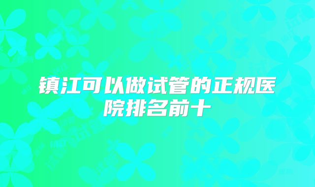 镇江可以做试管的正规医院排名前十