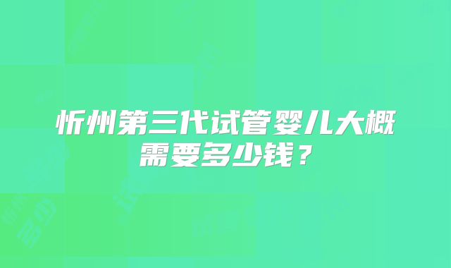 忻州第三代试管婴儿大概需要多少钱?