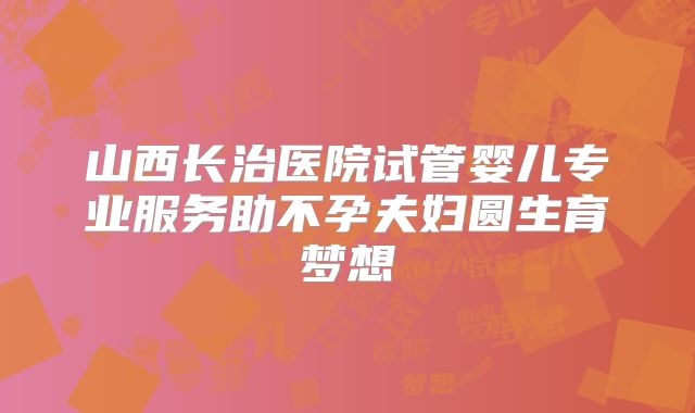 山西长治医院试管婴儿专业服务助不孕夫妇圆生育梦想