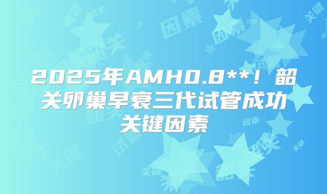 2025年AMH0.8**！韶关卵巢早衰三代试管成功关键因素