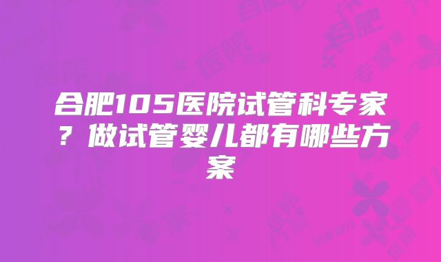 合肥105医院试管科专家？做试管婴儿都有哪些方案