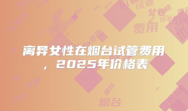 离异女性在烟台试管费用，2025年价格表