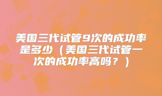 美国三代试管9次的成功率是多少（美国三代试管一次的成功率高吗？）