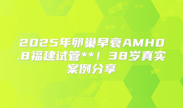 2025年卵巢早衰AMH0.8福建试管**！38岁真实案例分享