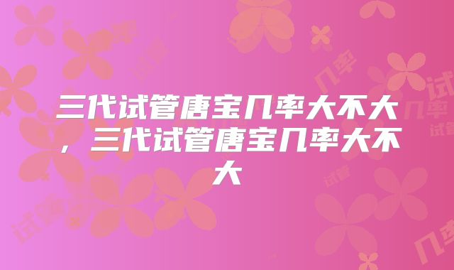 三代试管唐宝几率大不大，三代试管唐宝几率大不大