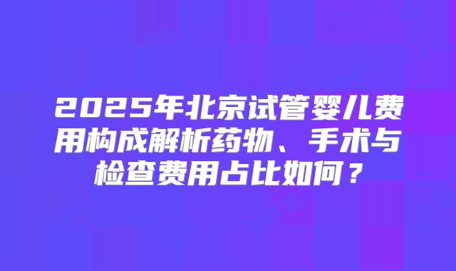 2025年北京试管婴儿费用构成解析药物、手术与检查费用占比如何？