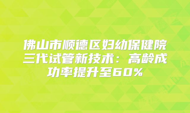 佛山市顺德区妇幼保健院三代试管新技术：高龄成功率提升至60%