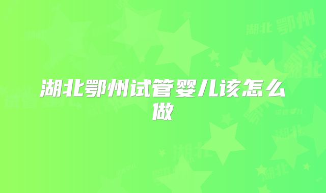 湖北鄂州试管婴儿该怎么做