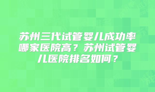 苏州三代试管婴儿成功率哪家医院高？苏州试管婴儿医院排名如何？