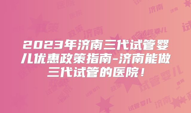 2023年济南三代试管婴儿优惠政策指南-济南能做三代试管的医院！