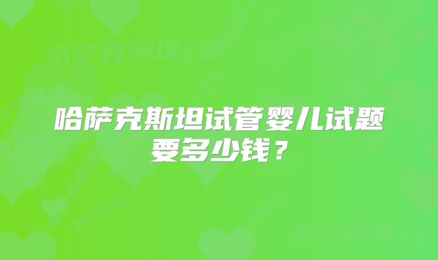 哈萨克斯坦试管婴儿试题要多少钱？
