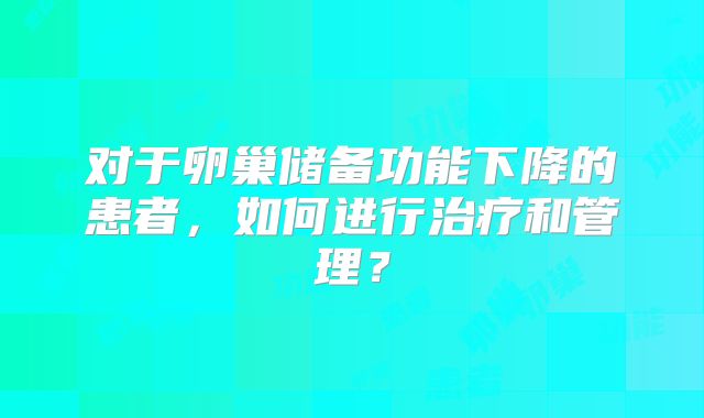 对于卵巢储备功能下降的患者，如何进行治疗和管理？