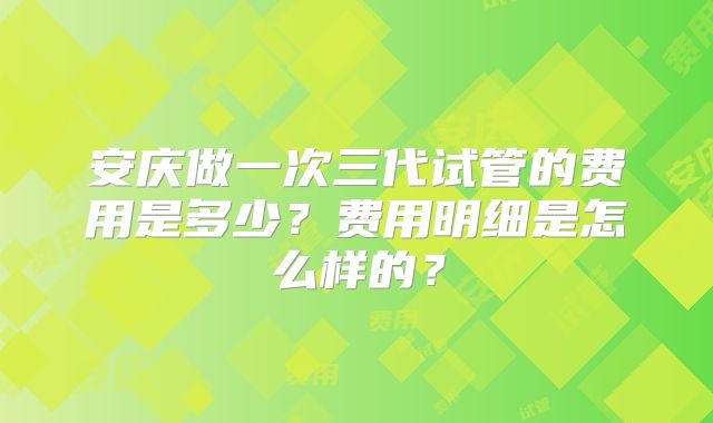 安庆做一次三代试管的费用是多少？费用明细是怎么样的？