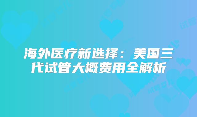 海外医疗新选择：美国三代试管大概费用全解析