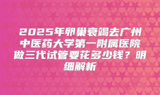 2025年卵巢衰竭去广州中医药大学第一附属医院做三代试管要花多少钱?明细解析