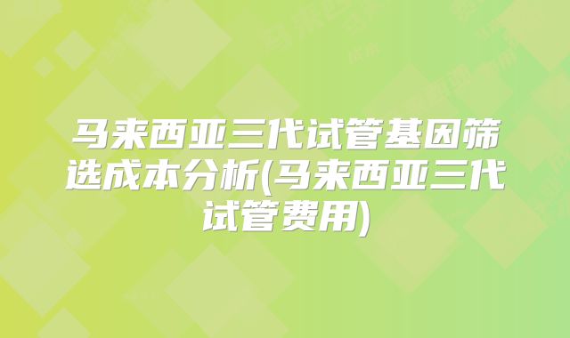 马来西亚三代试管基因筛选成本分析(马来西亚三代试管费用)