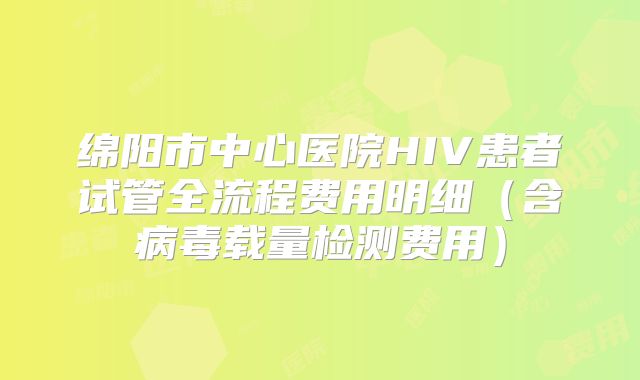 绵阳市中心医院HIV患者试管全流程费用明细（含病毒载量检测费用）
