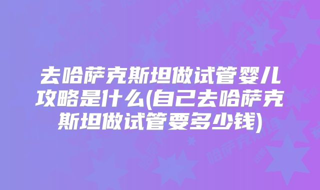 去哈萨克斯坦做试管婴儿攻略是什么(自己去哈萨克斯坦做试管要多少钱)