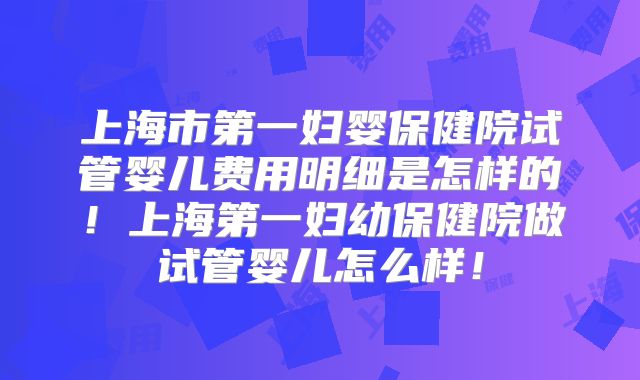上海市第一妇婴保健院试管婴儿费用明细是怎样的！上海第一妇幼保健院做试管婴儿怎么样！