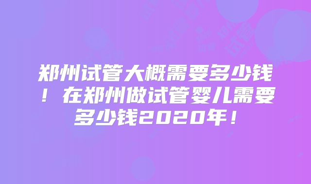 郑州试管大概需要多少钱！在郑州做试管婴儿需要多少钱2020年！
