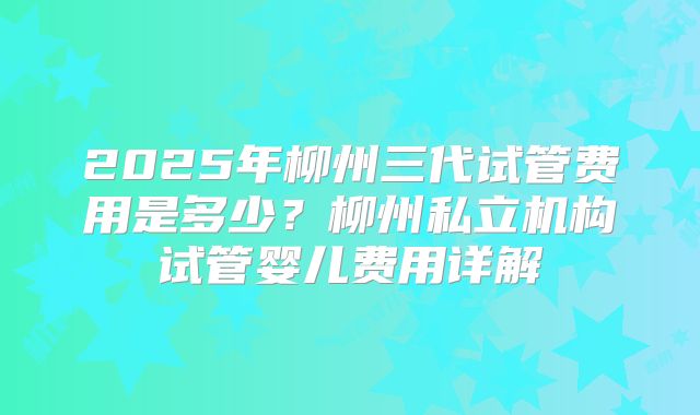 2025年柳州三代试管费用是多少？柳州私立机构试管婴儿费用详解