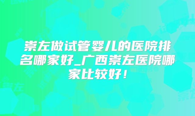 崇左做试管婴儿的医院排名哪家好_广西崇左医院哪家比较好!