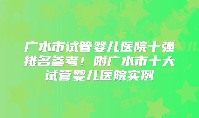 广水市试管婴儿医院十强排名参考！附广水市十大试管婴儿医院实例