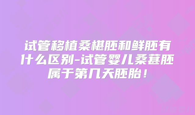 试管移植桑椹胚和鲜胚有什么区别-试管婴儿桑葚胚属于第几天胚胎！