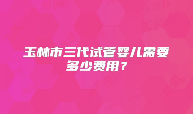 玉林市三代试管婴儿需要多少费用?