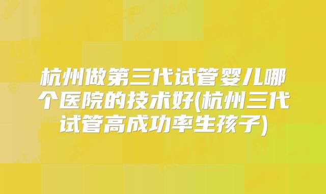 杭州做第三代试管婴儿哪个医院的技术好(杭州三代试管高成功率生孩子)