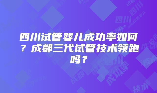 四川试管婴儿成功率如何？成都三代试管技术领跑吗？