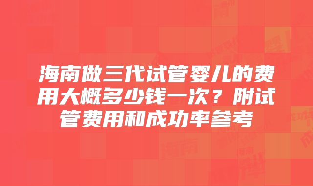 海南做三代试管婴儿的费用大概多少钱一次？附试管费用和成功率参考