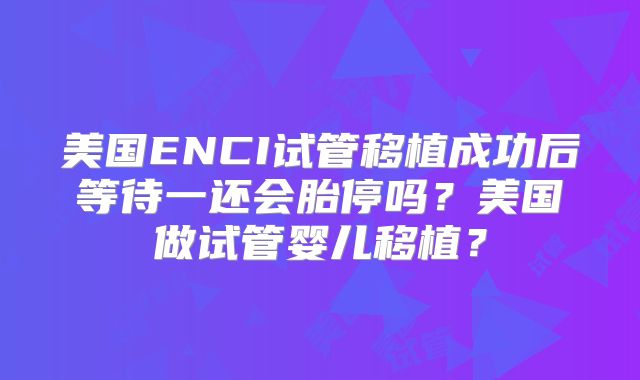 美国ENCI试管移植成功后等待一还会胎停吗？美国做试管婴儿移植？