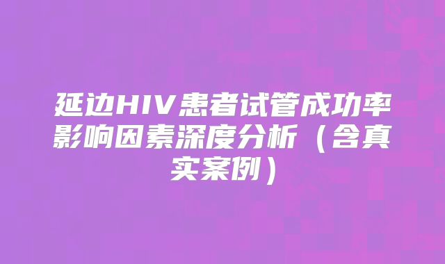 延边HIV患者试管成功率影响因素深度分析(含真实案例)