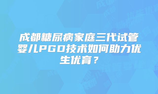 成都糖尿病家庭三代试管婴儿PGD技术如何助力优生优育?